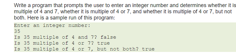 Write a program that prompts the user to enter an integer number and determines whether it is
multiple of 4 and 7, whether it is multiple of 4 or 7, and whether it is multiple of 4 or 7, but not
both. Here is a sample run of this program:
Enter an integer number:
35
Is 35 multiple of 4 and 7? false
Is 35 multiple of 4 or 7? true
Is 35 multiple of 4 or 7, but not both? true
