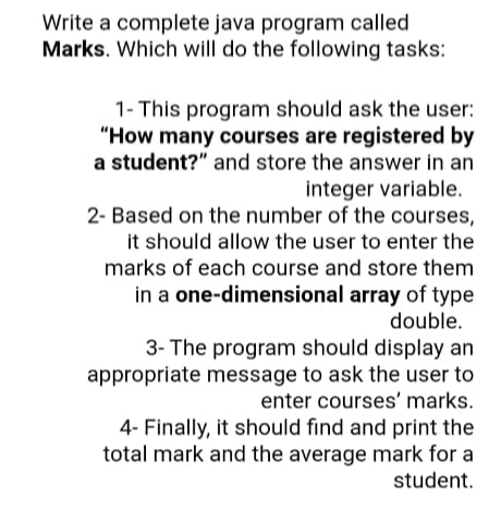 Write a complete java program called
Marks. Which will do the following tasks:
1- This program should ask the user:
"How many courses are registered by
a student?" and store the answer in an
integer variable.
2- Based on the number of the courses,
it should allow the user to enter the
marks of each course and store them
in a one-dimensional array of type
double.
3- The program should display an
appropriate message to ask the user to
enter courses' marks.
4- Finally, it should find and print the
total mark and the average mark for a
student.
