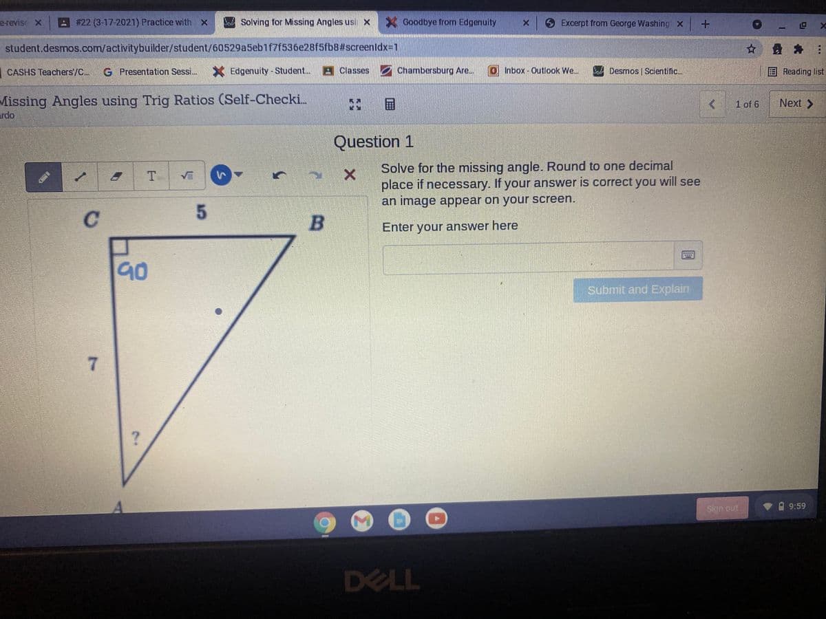 e-revise X
- #22 (3-17-2021) Practice with x
DaSolving for Missing Angles usi x
XGoodbye from Edgenuity
S Excerpt from George Washing x
SADOG
student.desmos.com/activitybuilder/student/60529a5eb1f7f536e28f5fb8#screenldx3D1
| CASHS Teachers/C..
G Presentation Sessi.
X Edgenuity-Student..
9Classes Chambersburg Are..
0Inbox-Outlook We.
A Desmos Scientific.
Reading list
Missing Angles using Trig Ratios (Self-Checki..
ardo
国
1 of 6
Next >
Question 1
Solve for the missing angle. Round to one decimal
place if necessary. If your answer is correct you will see
an image appear on your screen.
C.
Enter your answer here
90
Submit and Explain
7.
Sign out
A 9:59
DELL
Σ
