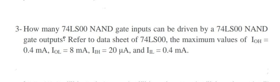 3- How many 74LS00 NAND gate inputs can be driven by a 74LS00 NAND
gate outputs Refer to data sheet of 74LS00, the maximum values of IoH =
%D
0.4 mA, IOL = 8 mA, IIH = 20 µA, and IL = 0.4 mA.
