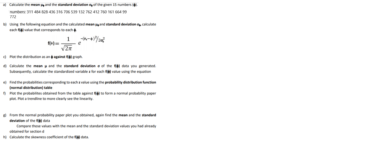 a) Calculate the mean ug and the standard deviation o, of the given 15 numbers ().
numbers: 311 484 828 436 316 706 539 132 762 412 760 161 664 99
772
b) Using the following equation and the calculated mean pg and standard deviation og, calculate
each f(o) value that corresponds to each o.
-(4-+)/203
1
f(+)=
V2n
e
c) Plot the distribution as an o against f(4) graph.
d) Calculate the mean u and the standard deviation o of the f(4) data you generated.
Subsequently, calculate the standardized variable z for each f() value using the equation
e) Find the probabilities corresponding to each z value using the probability distribution function
(normal distribution) table
f) Plot the probabilites obtained from the table against f(4) to form a normal probability paper
plot. Plot a trendline to more clearly see the linearity.
g) From the normal probability paper plot you obtained, again find the mean and the standard
deviation of the f(4) data
Compare those values with the mean and the standard deviation values you had already
obtained for section d
h) Calculate the skewness coefficient of the f() data.
