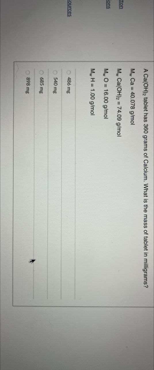 ton
Fons
A Ca(OH)2 tablet has 360 grams of Calcium. What is the mass of tablet in milligrams?
My, Ca=40.078 g/mol
Mw, Ca(OH)2=74.09 g/mol
MwO 16.00 g/mol
Mw H=1.00 g/mol
Sources
486 mg
540 mg
685 mg
898 mg