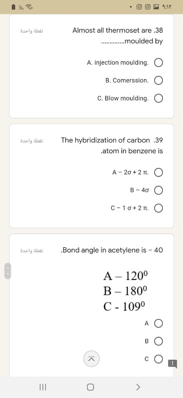 نقطة واحدة
نقطة واحدة
نقطة واحدة
=
|||
- ۹:۱۲
Almost all thermoset are .38
...............moulded by
A. injection moulding.
B. Comerssion.
C. Blow moulding.
The hybridization of carbon .39
.atom in benzene is
A 20+ 2 T.
B - 40
C-10+ 2.
.Bond angle in acetylene is - 40
A - 120⁰
B - 180⁰
C - 109⁰
A
K
O
B