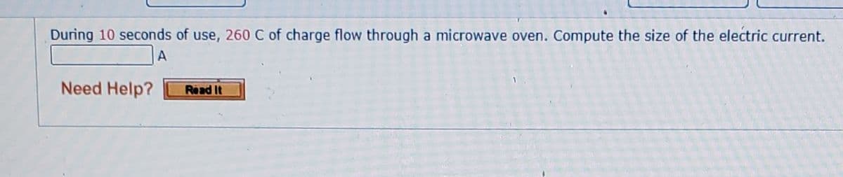 During 10 seconds of use, 260 C of charge flow through a microwave oven. Compute the size of the electric current.
A
Need Help?
Read It
