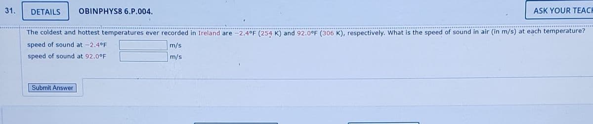 31.
DETAILS
OBINPHYS8 6.P.004.
ASK YOUR TEACH
The coldest and hottest temperatures ever recorded in Ireland are -2.4°F (254 K) and 92.0°F (306 K), respectively. What is the speed of sound in air (in m/s) at each temperature?
speed of sound at -2.4°F
m/s
speed of sound at 92.0°F
m/s
Submit Answer
