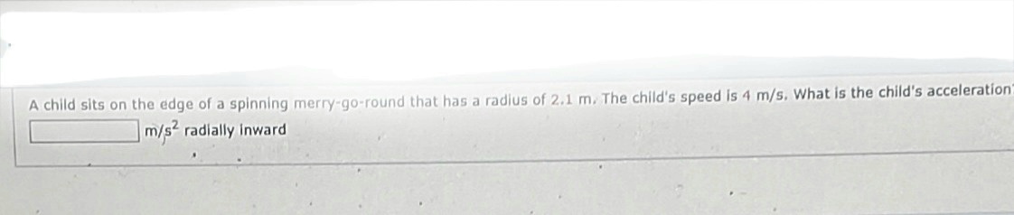 A child sits on the edge of a spinning merry-go-round that has a radius of 2.1 m. The child's speed is 4 m/s. What is the child's acceleration"
m/s2 radially inward
