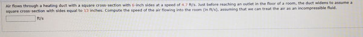 Air flows through a heating duct with a square cross-section with 6-inch sides at a speed of 4.7 ft/s. Just before reaching an outlet in the floor of a room, the duct widens to assume a
square cross-section with sides equal to 13 inches. Compute the speed of the air flowing into the room (in ft/s), assuming that we can treat the air as an incompressible fluid.
ft/s
