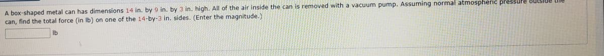 A box-shaped metal can has dimensions 14 in. by 9 in. by 3 in. high. All of the air inside the can is removed with a vacuum pump. Assuming normal atmospheric pressure
can, find the total force (in Ib) on one of the 14-by-3 in. sides. (Enter the magnitude.)
Ib
