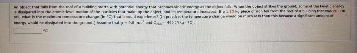 An object that falls from the roof of a building starts with potential energy that becomes kinetic energy as the object falls. When the object strikes the ground, some of the kinetic energy
is dissipated into the atomic-level motion of the particles that make up the object, and its temperature increases. If a 1.10 kg piece of iron fell from the roof of a building that was 26.0 m
tall, what is the maximum temperature change (in °C) that it could experience? (In practice, the temperature change would be much less than this because a significant amount of
= 460 J/(kg · °C).
energy would be dissipated into the ground.) Assume that g = 9.8 m/s and C,ron
°C
