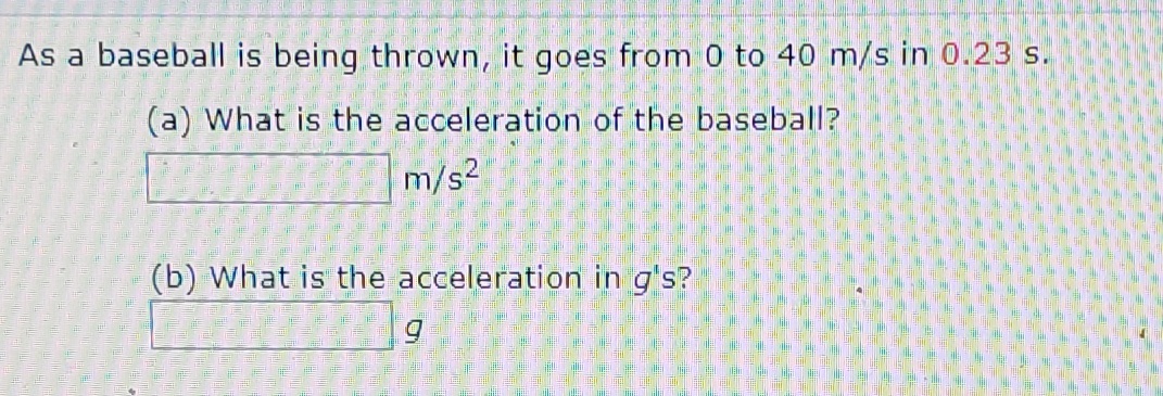 As a baseball is being thrown, it goes from 0 to 40 m/s in 0.23 s.
(a) What is the acceleration of the baseball?
m/s2
(b) What is the acceleration in g's?
