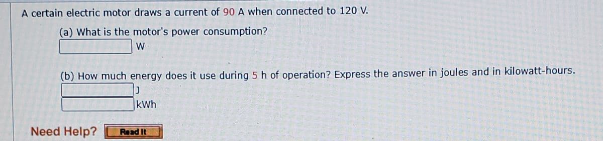 A certain electric motor draws a current of 90 A when connected to 120 V.
(a) What is the motor's power consumption?
W
(b) How much energy does it use during 5 h of operation? Express the answer in joules and in kilowatt-hours.
kWh
Need Help?
Read It
