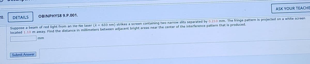 20.
DETAILS
OBINPHYS8 9.P.001.
ASK YOUR TEACHE
........................
Suppose a beam of red light from an He-Ne laser (2 = 633 nm) strikes a screen containing two narrow slits separated by 0.210 mm. The fringe pattern is projected on a white screen
located 1.10m away. Find the distance in millimeters between adjacent bright areas near the center of the interference pattern that is produced.
mm
Submit Answer
