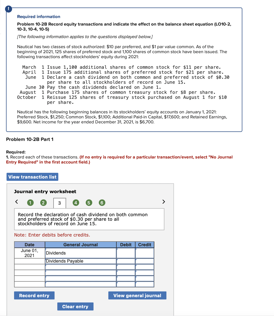 Required information
Problem 10-2B Record equity transactions and indicate the effect on the balance sheet equation (LO10-2,
10-3, 10-4, 10-5)
[The following information applies to the questions displayed below.]
Nautical has two classes of stock authorized: $10 par preferred, and $1 par value common. As of the
beginning of 2021, 125 shares of preferred stock and 1,100 shares of common stock have been issued. The
following transactions affect stockholders' equity during 2021:
1 Issue 1,100 additional shares of common stock for $11 per share.
1 Issue 175 additional shares of preferred stock for $21 per share.
1 Declare a cash dividend on both common and preferred stock of $0.30
per share to all stockholders of record on June 15.
March
April
June
June 30 Pay the cash dividends declared on June 1.
August
October
1 Purchase 175 shares of common treasury stock for $8 per share.
1 Reissue 125 shares of treasury stock purchased on August 1 for $10
per share.
Nautical has the following beginning balances in its stockholders' equity accounts on January 1, 2021:
Preferred Stock, $1,250; Common Stock, $1,100; Additional Paid-in Capital, $17,600; and Retained Earnings,
$9,600. Net income for the year ended December 31, 2021, is $6,700.
Problem 10-2B Part 1
Required:
1. Record each of these transactions. (If no entry is required for a particular transaction/event, select "No Journal
Entry Required" in the first account field.)
View transaction list
Journal entry worksheet
1
3
4
>
Record the declaration of cash dividend on both common
and preferred stock of $0.30 per share to all
stockholders of record on June 15.
Note: Enter debits before credits.
Date
General Journal
Debit
Credit
June 01,
2021
Dividends
Dividends Payable
Record entry
View general journal
Clear entry
