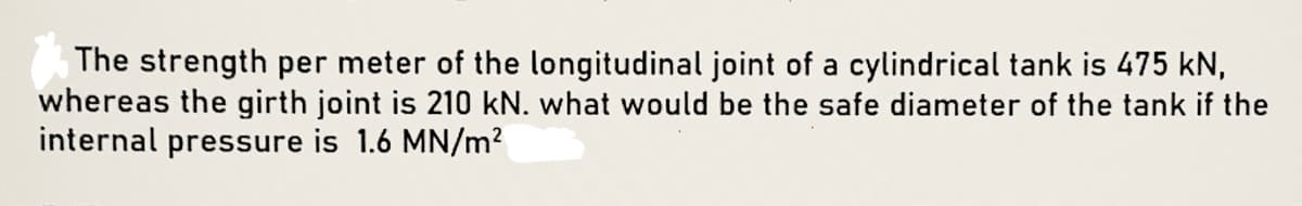 The strength per meter of the longitudinal joint of a cylindrical tank is 475 kN,
whereas the girth joint is 210 kN. what would be the safe diameter of the tank if the
internal pressure is 1.6 MN/m2
