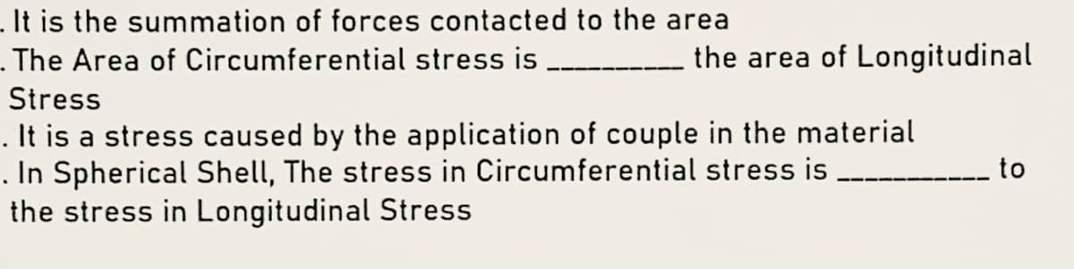 It is the summation of forces contacted to the area
- The Area of Circumferential stress is
the area of Longitudinal
Stress
. It is a stress caused by the application of couple in the material
. In Spherical Shell, The stress in Circumferential stress is
the stress in Longitudinal Stress
to
