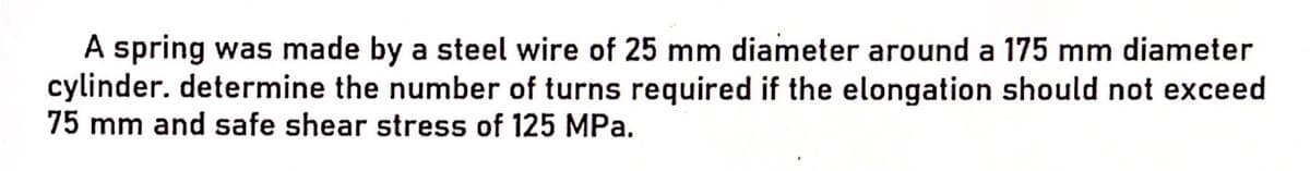 A spring was made by a steel wire of 25 mm diameter around a 175 mm diameter
cylinder. determine the number of turns required if the elongation should not exceed
75 mm and safe shear stress of 125 MPa.
