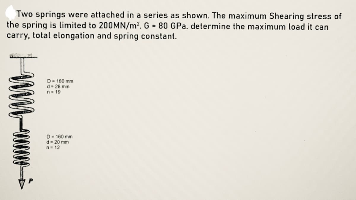 Two springs were attached in a series as shown. The maximum Shearing stress of
the spring is limited to 200MN/m?. G = 80 GPa. determine the maximum load it can
carry, total elongation and spring constant.
%3D
D= 180 mm
d= 28 mm
n= 19
D= 160 mm
d = 20 mm
n = 12
