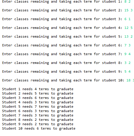 Enter classes remaining and taking each term for student 1: 8 2
Enter classes remaining and taking each term for student 2: 15 3
Enter classes remaining and taking each term for student 3: 6 1
Enter classes remaining and taking each term for student 4: 12 5
Enter classes remaining and taking each term for student 5: 13 2
Enter classes remaining and taking each term for student 6: 7 3
Enter classes remaining and taking each term for student 7: 9 4
Enter classes remaining and taking each term for student 8: 3 2
Enter classes remaining and taking each term for student 9: 5 4
Enter classes remaining and taking each term for student 10: 18 3
Student 1 needs 4 terms to graduate
Student 2 needs 5 terms to graduate
Student 3 needs 6 terms to graduate
Student 4 needs 3 terms to graduate
Student 5 needs 7 terms to graduate
Student 6 needs 3 terms to graduate
Student 7 needs 3 terms to graduate
Student 8 needs 2 terms to graduate
Student 9 needs 2 terms to graduate
Student 10 needs 6 terms to graduate
