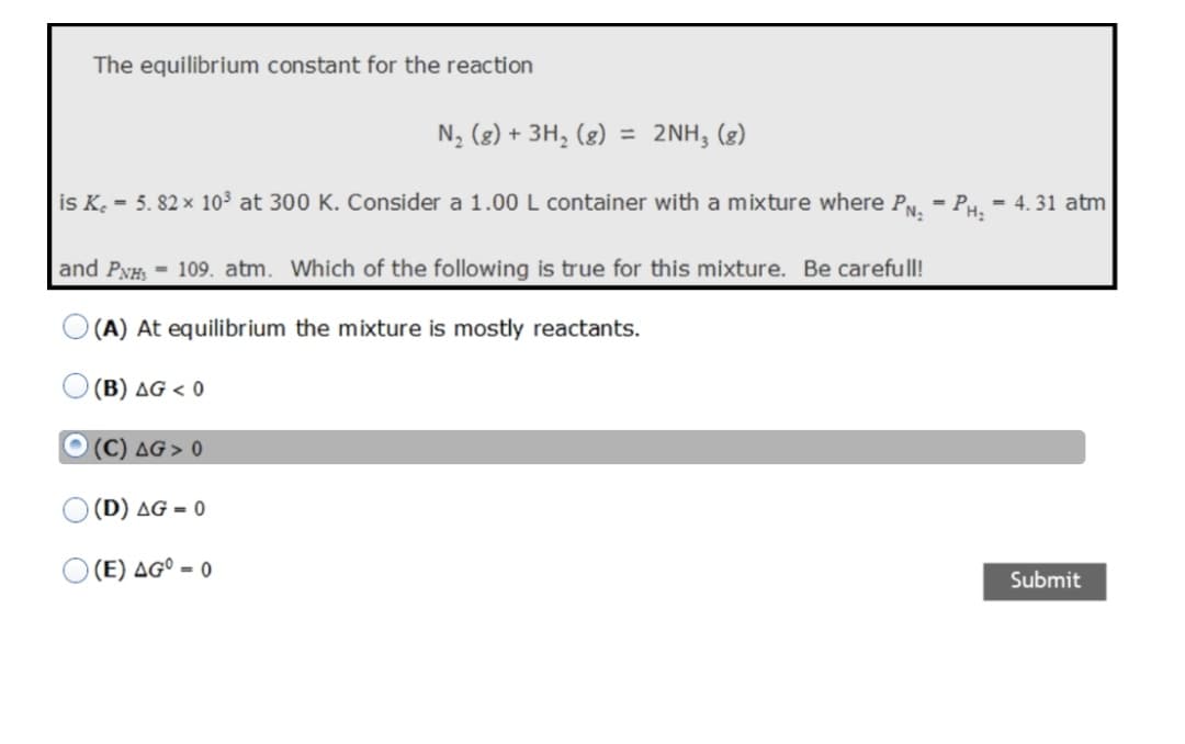 The equilibrium constant for the reaction
N, (g) + 3H, (g) = 2NH; (g)
is K. - 5. 82 x 10³ at 300 K. Consider a 1.00L container with a mixture where Py. - PH. - 4. 31 atm
and PyH, = 109. atm. Which of the following is true for this mixture. Be carefull!
(A) At equilibrium the mixture is mostly reactants.
(B) AG < 0
O (C) AG > 0
(D) AG = 0
(E) AG° = 0
Submit
