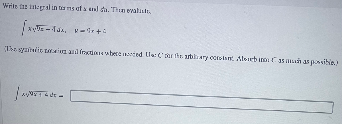 Write the integral in terms ofu and du. Then evaluate.
xV9x + 4 dx, u= 9x +4
(Use symbolic notation and fractions where needed. Use C for the arbitrary constant. Absorb into C as much as possible.)
| x
/9x +4 dx D
