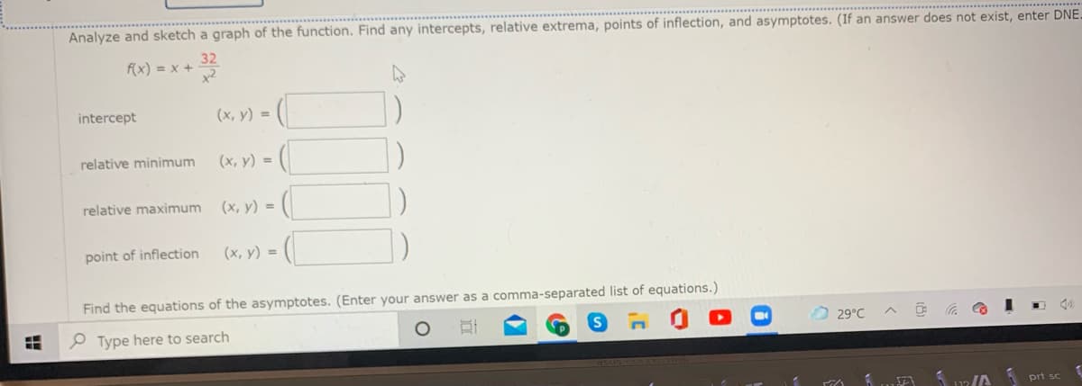 Analyze and sketch a graph of the function. Find any intercepts, relative extrema, points of inflection, and asymptotes. (If an answer does not exist, enter DNE
f(x) = x +
intercept
(х, у) -D
(х, у) %3D
V) = (|
relative minimum
relative maximum
(х, у) -D
point of inflection
(х, у) %3D
Find the equations of the asymptotes. (Enter your answer as a comma-separated list of equations.)
29°C
P Type here to search
prt sc
