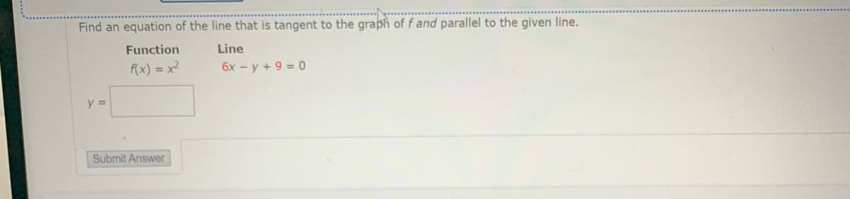 Find an equation of the line that is tangent to the graph of f and parallel to the given line.
Function
Line
f(x) = x2
6x - y + 9 = 0
y =
Submit Answer
