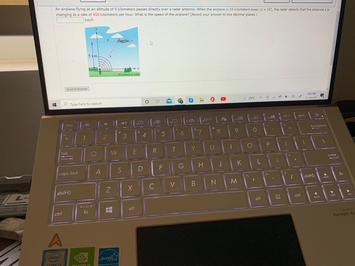 An airplane flying at an altitude of 5 kilometers passes directly over a radar antenna. When the airplane is 10 kilometers away (s = 10), the radar detects that the distance s is
changing at a rate of 410 kilometers per hour. What is the speed of the airplane? (Round your answer to two decimal places.)
km/h
5 km.
Not drawn to scale
Submit Answer
P Type here to search
1:06 PM
29°C
11-Oct-21
(7
12/A
prt sc
delete
4
6 7
8.
backspace
tab
Q
W
R
T
Y
U
enter
caps lock
A
S
D
F
J
K
shift&
fn
Z
C
V
pgup
shift
EDTLER
fn + esc
alt
ctrl
home
pgd
end
ctrl
fn
alt
SOUND BY
harman ka
(intel
CORE 15
ותי)תה
P.
