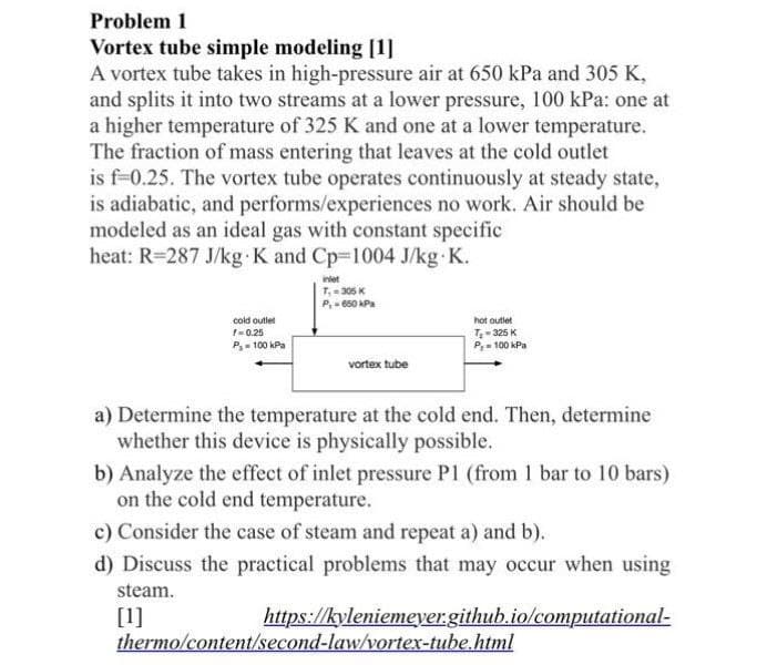 Problem 1
Vortex tube simple modeling [1]
A vortex tube takes in high-pressure air at 650 kPa and 305 K,
and splits it into two streams at a lower pressure, 100 kPa: one at
a higher temperature of 325 K and one at a lower temperature.
The fraction of mass entering that leaves at the cold outlet
is f-0.25. The vortex tube operates continuously at steady state,
is adiabatic, and performs/experiences no work. Air should be
modeled as an ideal gas with constant specific
heat: R=287 J/kg-K and Cp-1004 J/kg.K.
cold outlet
f=0.25
P₂-100 kPa
inlet
7₁-305 K
P,- 650 kPa
vortex tube
hot outlet
T₂-325 K
P,= 100 kPa
a) Determine the temperature at the cold end. Then, determine
whether this device is physically possible.
b) Analyze the effect of inlet pressure P1 (from 1 bar to 10 bars)
on the cold end temperature.
c) Consider the case of steam and repeat a) and b).
d) Discuss the practical problems that may occur when using
steam.
[1]
https://kyleniemeyer.github.io/computational-
thermo/content/second-law/vortex-tube.html