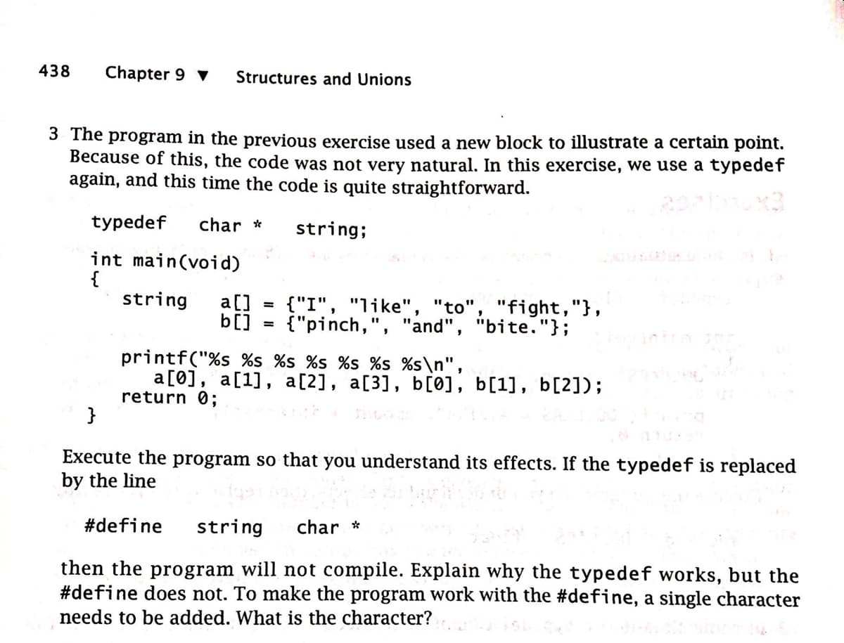 438
Chapter 9 ▼ Structures and Unions
3 The program in the previous exercise used a new block to illustrate a certain point.
Because of this, the code was not very natural. In this exercise, we use a typedef
again, and this time the code is quite straightforward.
typedef char *
string;
int main(void)
{
string a []
b[]
=
{"I", "like", "to", "fight,"},
{"pinch,", "and", "bite."};
printf("%s %s %s %s %s %s %s\n",
a[0], a[1], a[2], a[3], b[0], b[1], b[2]);
return 0;
}
Execute the program so that you understand its effects. If the typedef is replaced
by the line
#define string char *
then the program will not compile. Explain why the typedef works, but the
#define does not. To make the program work with the #define, a single character
needs to be added. What is the character?