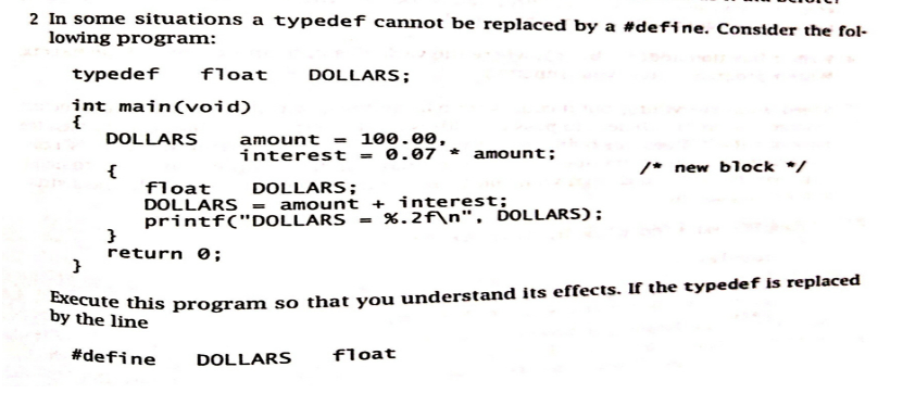 2 In some situations a typedef cannot be replaced by a #define. Consider the fol-
lowing program:
typedef float
int main(void)
{
DOLLARS
{
}
return 0;
DOLLARS;
amount = 100.00,
interest = 0.07 amount;
float
DOLLARS;
DOLLARS = amount + interest;
printf("DOLLARS = %.2f\n", DOLLARS);
DOLLARS
}
Execute this program so that you understand its effects. If the typedef is replaced
by the line
#define
/* new block */
float