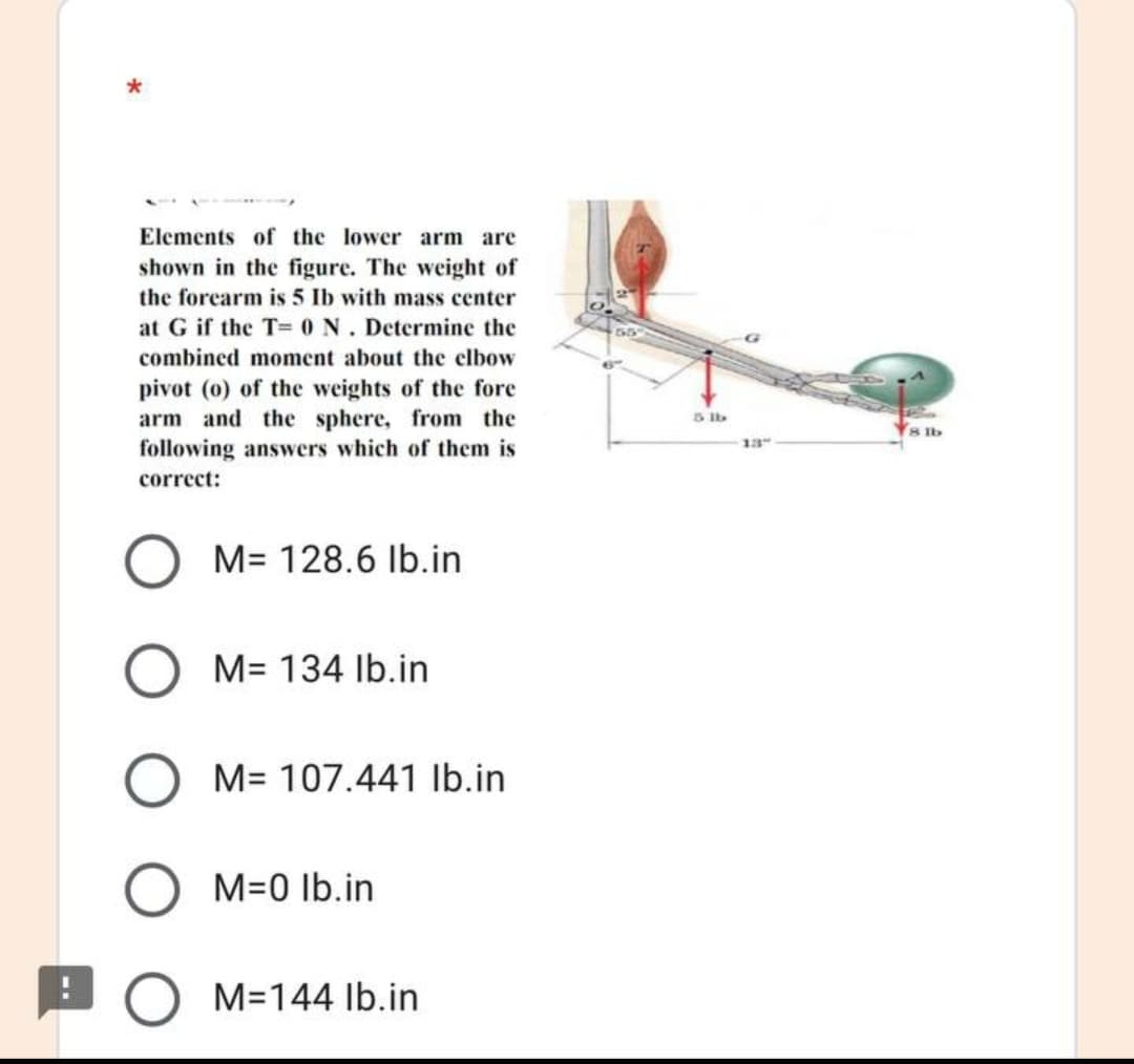 Elements of the lower arm are
shown in the figure. The weight of
the forcarm is 5 Ib with mass center
at G if the T= 0 N. Determine the
combined moment about the elbow
pivot (o) of the weights of the fore
arm and the sphere, from the
following answers which of them is
5 Ib
8 lb
13
correct:
M= 128.6 Ib.in
M= 134 Ib.in
M= 107.441 Ib.in
M=0 Ib.in
M=144 Ib.in
