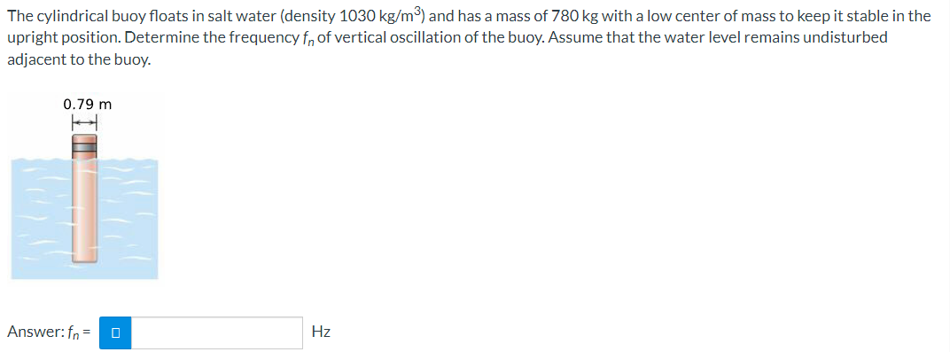 The cylindrical buoy floats in salt water (density 1030 kg/m³) and has a mass of 780 kg with a low center of mass to keep it stable in the
upright position. Determine the frequency f, of vertical oscillation of the buoy. Assume that the water level remains undisturbed
adjacent to the buoy.
0.79 m
Answer: fn =
Hz