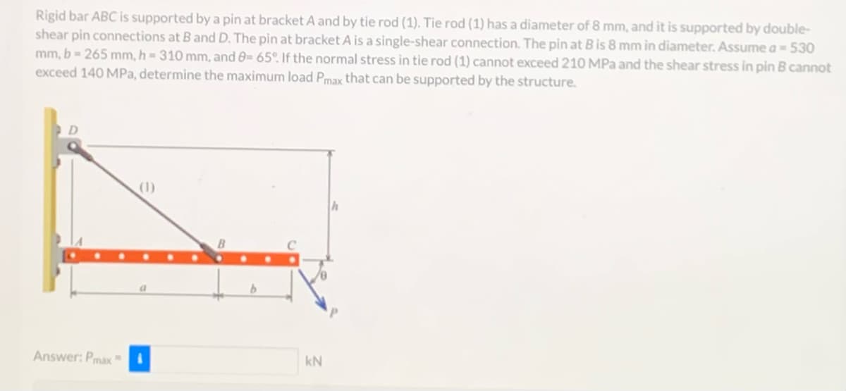 Rigid bar ABC is supported by a pin at bracket A and by tie rod (1). Tie rod (1) has a diameter of 8 mm, and it is supported by double-
shear pin connections at B and D. The pin at bracket A is a single-shear connection. The pin at B is 8 mm in diameter. Assume a = 530
mm, b = 265 mm, h = 310 mm, and 8= 65°. If the normal stress in tie rod (1) cannot exceed 210 MPa and the shear stress in pin B cannot
exceed 140 MPa, determine the maximum load Pmax that can be supported by the structure.
Answer: Pmax=
a
B
kN