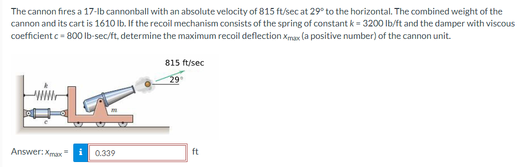 The cannon fires a 17-lb cannonball with an absolute velocity of 815 ft/sec at 29° to the horizontal. The combined weight of the
cannon and its cart is 1610 lb. If the recoil mechanism consists of the spring of constant k = 3200 lb/ft and the damper with viscous
coefficient c = 800 lb-sec/ft, determine the maximum recoil deflection Xmax (a positive number) of the cannon unit.
Answer: Xmax
m
0.339
815 ft/sec
29
ft