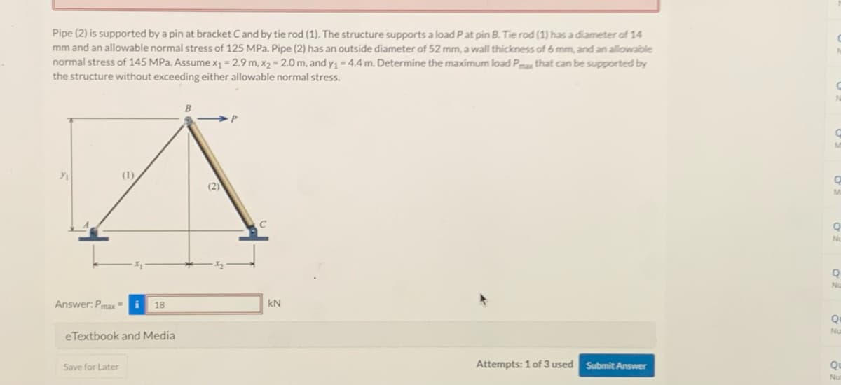 Pipe (2) is supported by a pin at bracket C and by tie rod (1). The structure supports a load P at pin B. Tie rod (1) has a diameter of 14
mm and an allowable normal stress of 125 MPa. Pipe (2) has an outside diameter of 52 mm, a wall thickness of 6 mm, and an allowable
normal stress of 145 MPa. Assume x₁ = 2.9 m, x₂ = 2.0 m, and y₁ = 4.4 m. Determine the maximum load Pmax that can be supported by
the structure without exceeding either allowable normal stress.
%/₁
(1)
Answer: Pmax=
Save for Later
i 18
eTextbook and Media
B
(2)
C
kN
Attempts: 1 of 3 used Submit Answer
N
C
M
Q
M
Q
Nu
О
Nu
Q
Nu
Qu
Nu