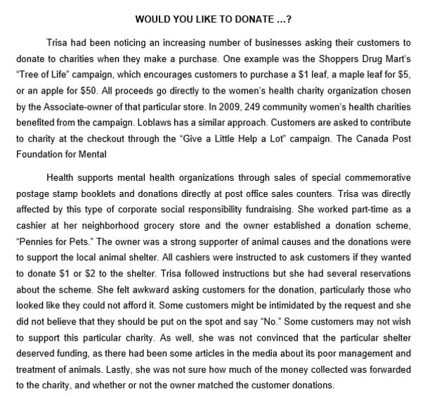 WOULD YOU LIKE TO DONATE...?
Trisa had been noticing an increasing number of businesses asking their customers to
donate to charities when they make a purchase. One example was the Shoppers Drug Mart's
"Tree of Life" campaign, which encourages customers to purchase a $1 leaf, a maple leaf for $5,
or an apple for $50. All proceeds go directly to the women's health charity organization chosen
by the Associate-owner of that particular store. In 2009, 249 community women's health charities
benefited from the campaign. Loblaws has a similar approach. Customers are asked to contribute
to charity at the checkout through the "Give a Little Help a Lot" campaign. The Canada Post
Foundation for Mental
Health supports mental health organizations through sales of special commemorative
postage stamp booklets and donations directly at post office sales counters. Trisa was directly
affected by this type of corporate social responsibility fundraising. She worked part-time as a
cashier at her neighborhood grocery store and the owner established a donation scheme,
"Pennies for Pets." The owner was a strong supporter of animal causes and the donations were
to support the local animal shelter. All cashiers were instructed to ask customers if they wanted
to donate $1 or $2 to the shelter. Trisa followed instructions but she had several reservations
about the scheme. She felt awkward asking customers for the donation, particularly those who
looked like they could not afford it. Some customers might be intimidated by the request and she
did not believe that they should be put on the spot and say "No." Some customers may not wish
to support this particular charity. As well, she was not convinced that the particular shelter
deserved funding, as there had been some articles in the media about its poor management and
treatment of animals. Lastly, she was not sure how much of the money collected was forwarded
to the charity, and whether or not the owner matched the customer donations.