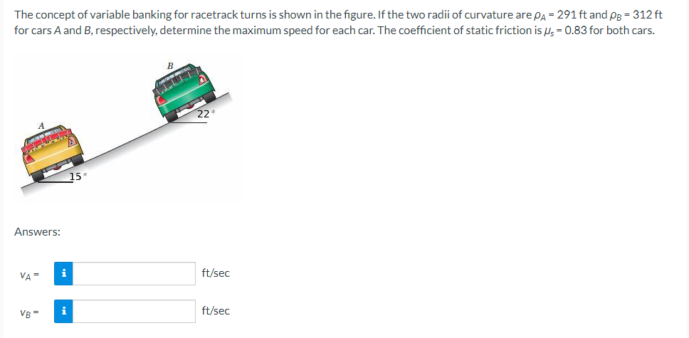 The concept of variable banking for racetrack turns is shown in the figure. If the two radii of curvature are PA = 291 ft and PB = 312 ft
for cars A and B, respectively, determine the maximum speed for each car. The coefficient of static friction is us = 0.83 for both cars.
Answers:
VA =
VB=
i
i
15°
B
22°
ft/sec
ft/sec