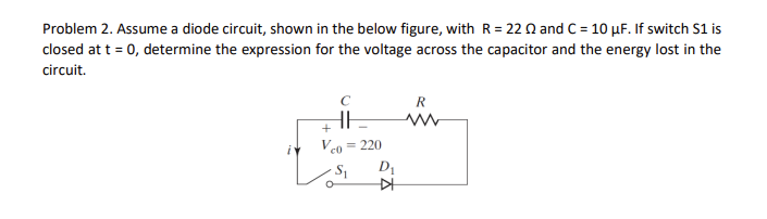 Problem 2. Assume a diode circuit, shown in the below figure, with R = 22 22 and C = 10 µF. If switch S1 is
closed at t = 0, determine the expression for the voltage across the capacitor and the energy lost in the
circuit.
HH
+
Vco
= 220
-S₁
D₁
KH
R
www