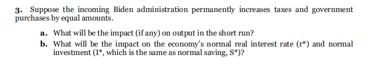 3. Suppose the incoming Biden administration permanently increases taxes and government
purchases by equal amounts.
a. What will be the impact (if any) on output in the short run?
b. What will be the impact on the economy's normal real interest rate (r*) and normal
investment (I*, which is the same as normal saving, S*)?
