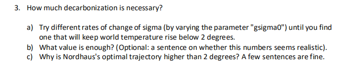 3. How much decarbonization is necessary?
a) Try different rates of change of sigma (by varying the parameter "gsigmao") until you find
one that will keep world temperature rise below 2 degrees.
b) What value is enough? (Optional: a sentence on whether this numbers seems realistic).
c) Why is Nordhaus's optimal trajectory higher than 2 degrees? A few sentences are fine.
