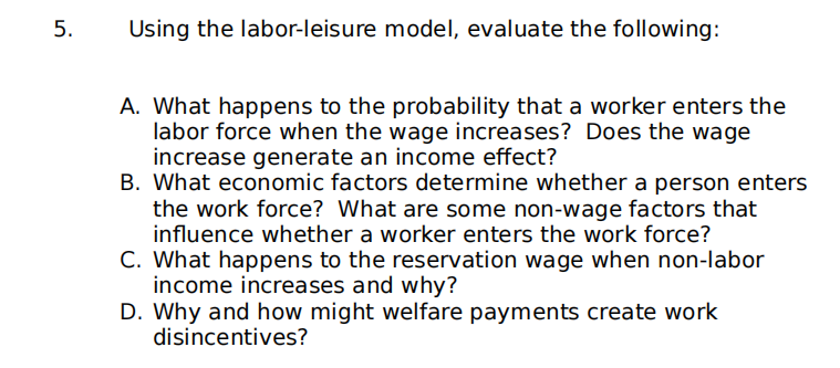 ### Using the Labor-Leisure Model, Evaluate the Following:

#### A. What happens to the probability that a worker enters the labor force when the wage increases? Does the wage increase generate an income effect?

When the wage increases, the probability that a worker will enter the labor force generally rises due to the substitution effect; higher wages make work more attractive compared to leisure. However, the increased income may also generate an income effect, where the worker can afford more leisure (decreasing work hours). The overall effect on labor force participation will depend on which of the two effects is stronger.

#### B. What economic factors determine whether a person enters the workforce? What are some non-wage factors that influence whether a worker enters the workforce?

Economic factors that determine workforce entry include the wage rate, availability of jobs, and overall economic conditions. Non-wage factors may include:

- Education and skill levels
- Personal preferences for work versus leisure
- Family responsibilities
- Work environment and job satisfaction
- Availability of childcare or eldercare
- Health conditions

#### C. What happens to the reservation wage when non-labor income increases and why?

When non-labor income (e.g., investment income, government benefits) increases, the reservation wage — the minimum wage at which a worker is willing to work — typically increases. This happens because the individual can afford more leisure without the need to work, making them less inclined to accept lower-paying jobs.

#### D. Why and how might welfare payments create work disincentives?

Welfare payments can create work disincentives by reducing the urgency to find employment. If welfare benefits are comparable to or exceed the wages from available jobs, individuals might choose not to work. This effect can be influenced by the structure of the welfare system, including benefit amount, availability of additional support, and eligibility criteria.

---

This page aims to explain how the labor-leisure model can be used to understand worker behavior in economic contexts. The model highlights the trade-offs between time spent working and time spent on leisure or non-labor activities, influenced by changes in wages, non-labor income, and welfare policies.