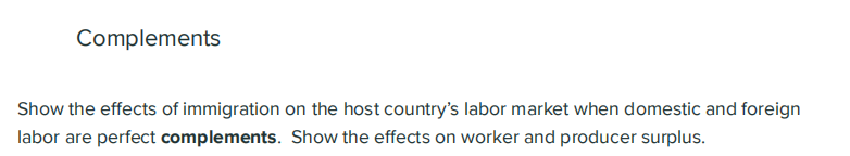 Complements
Show the effects of immigration on the host country's labor market when domestic and foreign
labor are perfect complements. Show the effects on worker and producer surplus.
