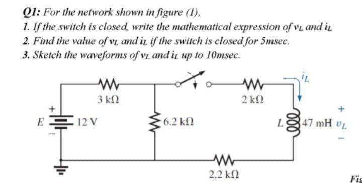 Q1: For the network shown in figure (1),
1. If the switch is closed, write the mathematical expression of vL and in
2. Find the value of vi and in if the switch is closed for 5msec.
3. Sketch the waveforms of vi and iL up to 10msec.
3 ΚΩ
2 ΚΩ
E
12 V
6.2 k2
L
47 mH UL
2.2 k2
Fig
