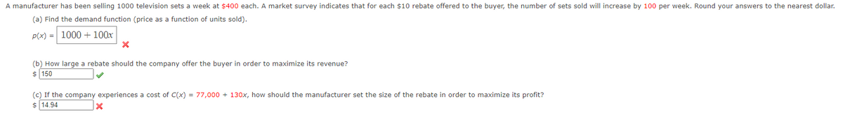 A manufacturer has been selling 1000 television sets a week at $400 each. A market survey indicates that for each $10 rebate offered to the buyer, the number of sets sold will increase by 100 per week. Round your answers to the nearest dollar.
(a) Find the demand function (price as a function of units sold).
p(x) = 1000 + 100x
X
(b) How large a rebate should the company offer the buyer in order to maximize its revenue?
$ 150
(c) If the company experiences a cost of C(x) = 77,000+ 130x, how should the manufacturer set the size of the rebate in order to maximize its profit?
$14.94
X