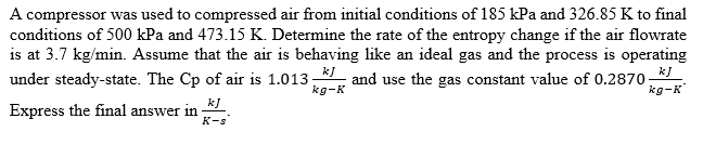 A compressor was used to compressed air from initial conditions of 185 kPa and 326.85 K to final
conditions of 500 kPa and 473.15 K. Determine the rate of the entropy change if the air flowrate
is at 3.7 kg/min. Assume that the air is behaving like an ideal gas and the process is operating
and use the gas constant value of 0.2870-
kJ
k]
under steady-state. The Cp of air is 1.013
kg-K
kg-K
kJ
Express the final answer in
K-s
