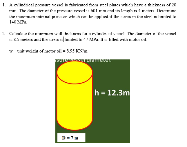 1. A cylindrical pressure vessel is fabricated from steel plates which have a thickness of 20
mm. The diameter of the pressure vessel is 601 mm and its length is 4 meters. Determine
the maximum internal pressure which can be applied if the stress in the steel is limited to
140 MPa.
2. Calculate the minimum wall thickness for a cylindrical vessel. The diameter of the vessel
is 8.5 meters and the stress is limited to 47 MPa. It is filled with motor oil.
w- unit weight of motor oil = 8.95 KN/m
surevENe alameter.
h = 12.3m
D=7 m
