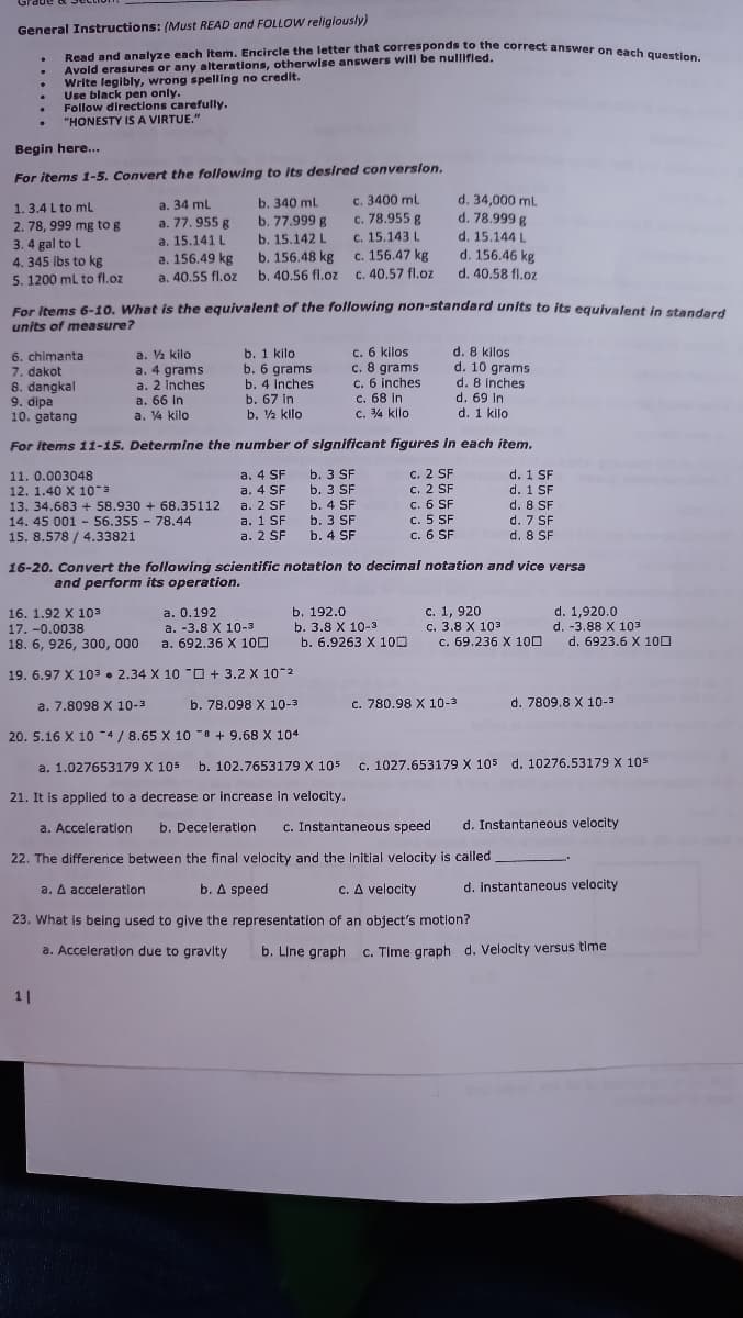 Read and analyze each Item. Encircle the letter that corresponds to the correct answer on each question.
General Instructions: (Must READ and FOLLOW religiously)
Avold erasures or any alterations, otherwise answers will be nullifled.
Write legibly, wrong spelling no credit.
Use black pen only.
Follow directions carefully.
"HONESTY IS A VIRTUE."
Begin here..
For items 1-5. Convert the following to its desired conversion.
1. 3.4 L to mL
2. 78, 999 mg to g
3. 4 gal to L
4. 345 Ibs to kg
5. 1200 ml to fl.oz
b. 340 ml
b. 77.999 g
b. 15.142 L
b. 156.48 kg
b. 40.56 fl.oz
c. 3400 mL
c. 78.955 g
c. 15.143 L
c. 156.47 kg
c. 40.57 fl.oz
d. 34,000 ml
d. 78.999 g
d. 15.144 L
d. 156.46 kg
d. 40.58 fl.oz
a. 34 ml
a. 77. 955 g
a. 15.141 L
a. 156.49 kg
a. 40.55 fl.oz
For items 6-10. What is the equivalent of the following non-standard units to its equivalent in standard
units of measure?
6. chimanta
7. dakot
8. dangkal
9. dipa
10. gatang
a. Va kilo
a. 4 grams
a. 2 Inches
а. 66 In
a. V4 kilo
b. 1 kilo
b. 6 grams
b. 4 Inches
b. 67 in
b. ½ kilo
c. 6 kilos
c. 8 grams
c. 6 inches
c. 68 in
c. 4 kllo
d. 8 kilos
d. 10 grams
d. 8 inches
d. 69 In
d. 1 kilo
For items 11-15. Determine the number of significant figures In each item.
a. 4 SF b. 3 SF
a. 4 SF b. 3 SF
a. 2 SF b. 4 SF
a. 1 SF b. 3 SF
a. 2 SF b. 4 SF
c. 2 SF
c. 2 SF
c. 6 SF
c. 5 SF
c. 6 SF
d. 1 SF
d. 1 SF
d. 8 SF
d. 7 SF
d. 8 SF
11. 0.003048
12. 1.40 X 10-3
13. 34.683 + 58.930 + 68.35112
14. 45 001 - 56.355 78.44
15. 8.578 / 4.33821
16-20. Convert the following scientific notation to decimal notation and vice versa
and perform its operation.
a. 0.192
a. -3.8 X 10-3
a. 692.36 X 100
b. 192.0
b. 3.8 X 10-3
b. 6.9263 X 100
c. 1, 920
с. 3.8 X 103
c. 69.236 X 100
d. 1,920.0
d. -3.88 X 103
d. 6923.6 X 100
16. 1.92 X 103
17. -0.0038
18. 6, 926, 300, 000
19. 6.97 X 103 • 2.34 X 10 "O + 3.2 X 10-2
a. 7.8098 X 10-3
b. 78.098 X 10-3
c. 780.98 X 10-3
d. 7809.8 X 10-3
20. 5.16 X 10 -4 / 8.65 X 10 8 + 9.68 X 104
a. 1.027653179 X 105 b. 102.7653179 X 105
c. 1027.653179 X 105 d. 10276.53179 X 105
21. It is appliled to a decrease or increase in velocity.
a. Acceleration
b. Deceleration
c. Instantaneous speed
d. Instantaneous velocity
22. The difference between the final velocity and the initial velocity is called
a. A acceleration
b. A speed
c. A velocity
d. instantaneous velocity
23. What is being used to give the representation of an object's motion?
a. Acceleration due to gravlty
b. Line graph c. Time graph d. Velocity versus time
1|
