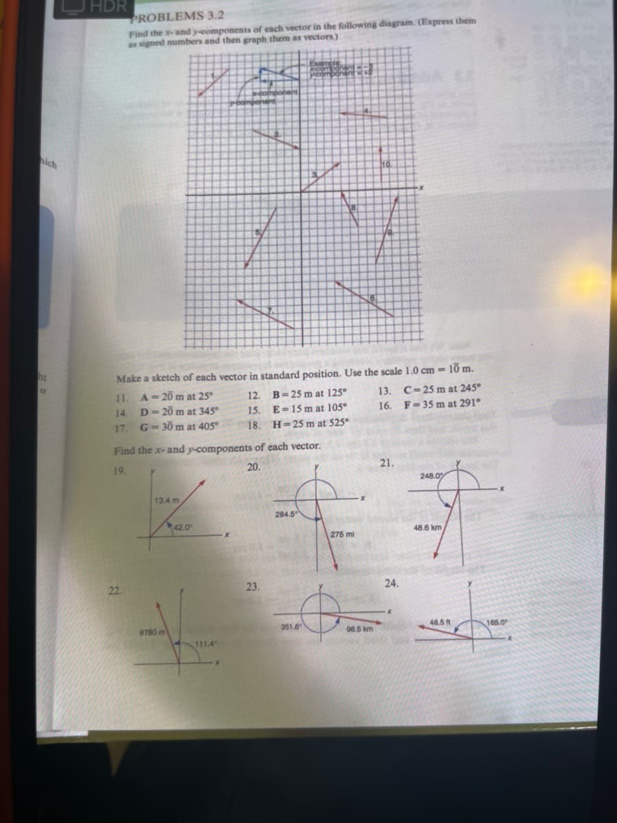 HDR
PROBLEMS 3.2
Find the x-and y-components of each vector in the following diagram. (Express them
as signed numbers and then graph them as vectors.)
hich
ht
Make a sketch of each vector in standard position. Use the scale 1.0 cm = 10 m.
11. A= 20 m at 25°
D= 20 m at 345°
G = 30 m at 405°
12.
B= 25 m at 125°
13.
C=25 m at 245°
14.
15.
E =15 m at 105°
16. F= 35 m at 291°
17.
18. H=25 m at 525°
Find the x- and y-components of each vector.
19.
20.
21.
248.0
13.4 m
284.6
42.0
48.6 km
275 mi
22.
23.
24.
9780 m
351.6
08.5 km
48.5 f
165.0
111.4
