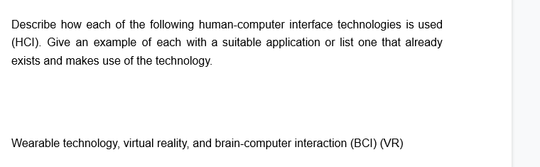 Describe how each of the following human-computer interface technologies is used
(HCI). Give an example of each with a suitable application or list one that already
exists and makes use of the technology.
Wearable technology, virtual reality, and brain-computer interaction (BCI) (VR)