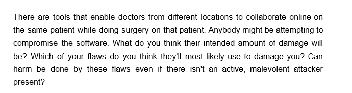 There are tools that enable doctors from different locations to collaborate online on
the same patient while doing surgery on that patient. Anybody might be attempting to
compromise the software. What do you think their intended amount of damage will
be? Which of your flaws do you think they'll most likely use to damage you? Can
harm be done by these flaws even if there isn't an active, malevolent attacker
present?